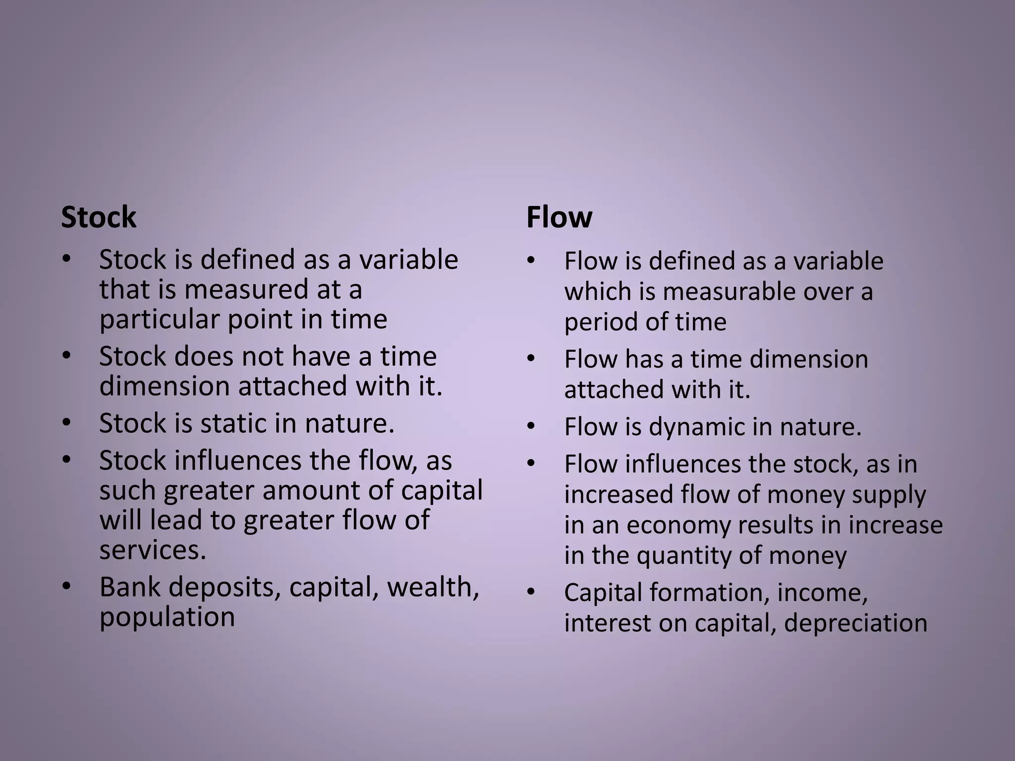 Stock
• Stock is defined as a variable
that is measured at a
particular point in time
• Stock does not have a time
dimension attached with it.
• Stock is static in nature.
• Stock influences the flow, as
such greater amount of capital
will lead to greater flow of
services.
• Bank deposits, capital, wealth,
population
Flow
• Flow is defined as a variable
which is measurable over a
period of time
• Flow has a time dimension
attached with it.
• Flow is dynamic in nature.
• Flow influences the stock, as in
increased flow of money supply
in an economy results in increase
in the quantity of money
• Capital formation, income,
interest on capital, depreciation
 