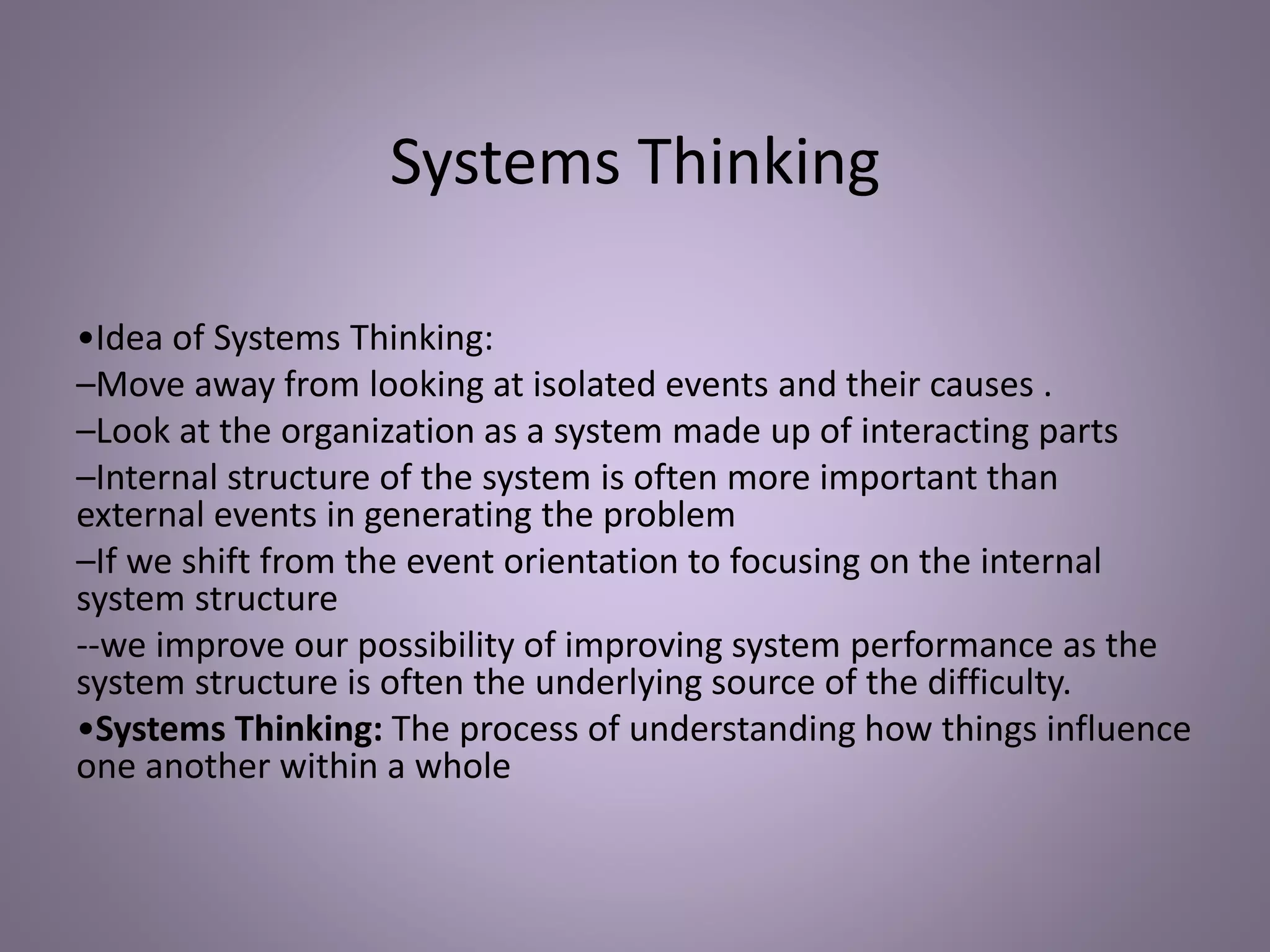 Systems Thinking
•Idea of Systems Thinking:
–Move away from looking at isolated events and their causes .
–Look at the organization as a system made up of interacting parts
–Internal structure of the system is often more important than
external events in generating the problem
–If we shift from the event orientation to focusing on the internal
system structure
--we improve our possibility of improving system performance as the
system structure is often the underlying source of the difficulty.
•Systems Thinking: The process of understanding how things influence
one another within a whole
 