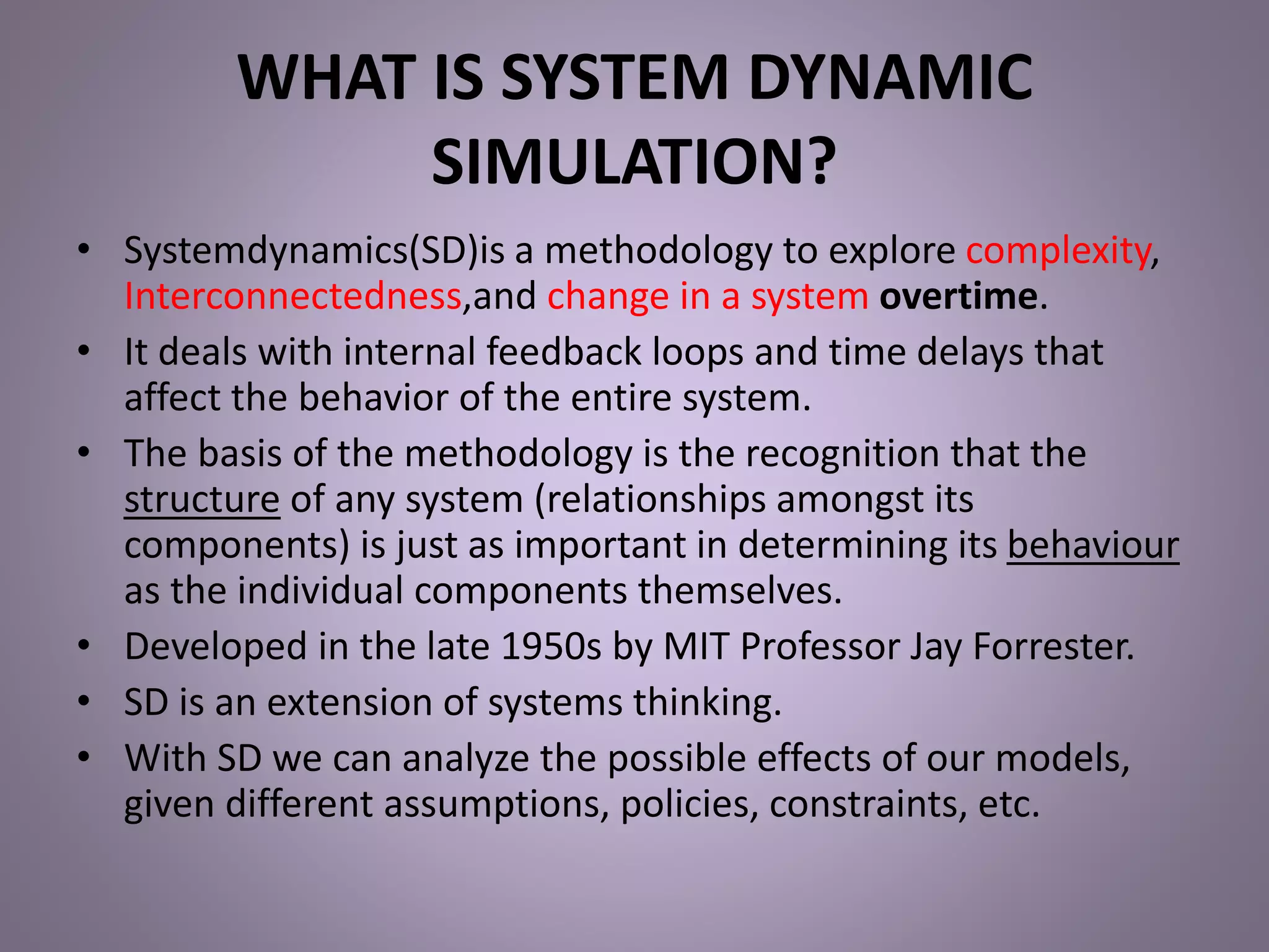 WHAT IS SYSTEM DYNAMIC
SIMULATION?
• Systemdynamics(SD)is a methodology to explore complexity,
Interconnectedness,and change in a system overtime.
• It deals with internal feedback loops and time delays that
affect the behavior of the entire system.
• The basis of the methodology is the recognition that the
structure of any system (relationships amongst its
components) is just as important in determining its behaviour
as the individual components themselves.
• Developed in the late 1950s by MIT Professor Jay Forrester.
• SD is an extension of systems thinking.
• With SD we can analyze the possible effects of our models,
given different assumptions, policies, constraints, etc.
 