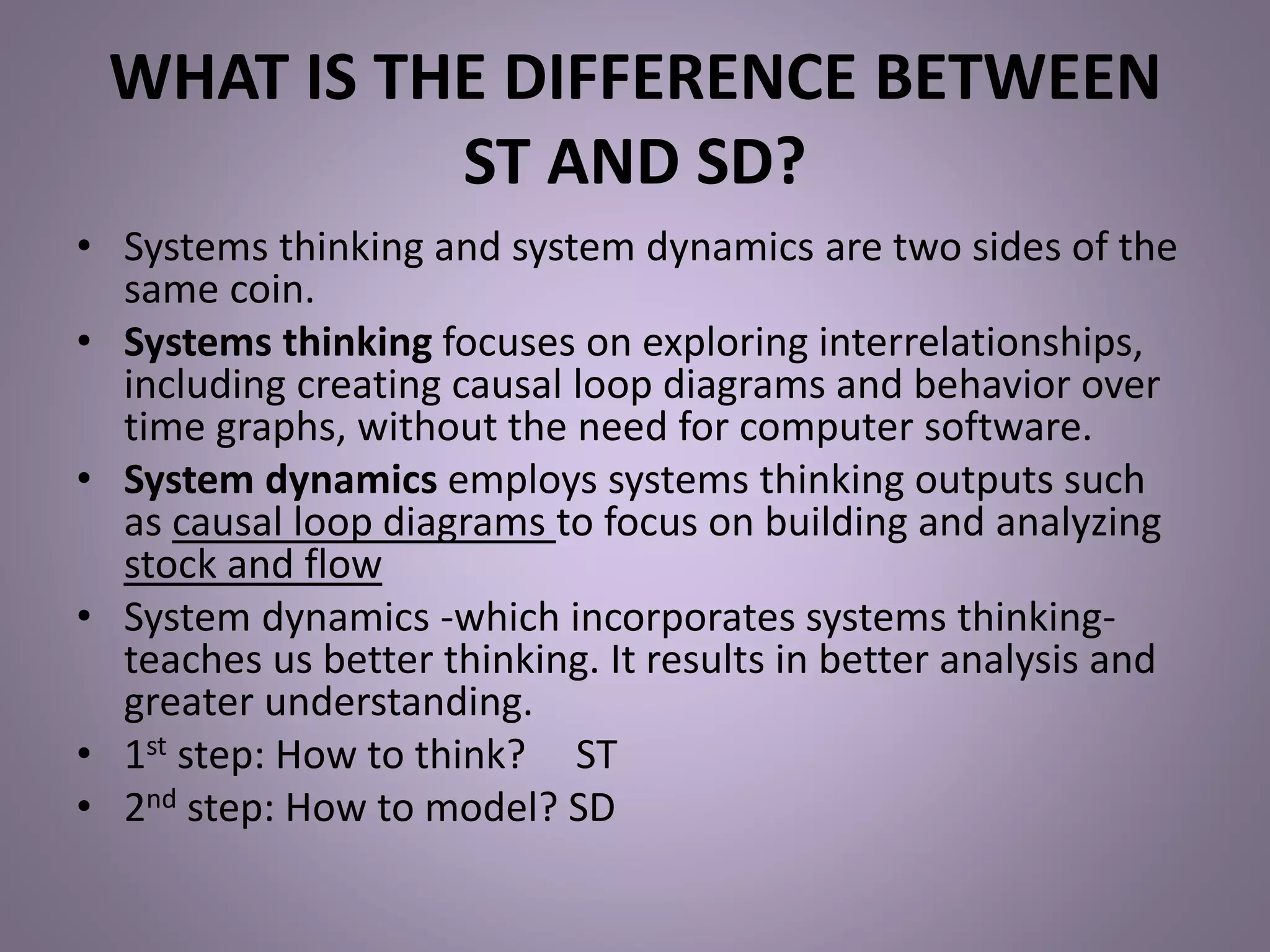 WHAT IS THE DIFFERENCE BETWEEN
ST AND SD?
• Systems thinking and system dynamics are two sides of the
same coin.
• Systems thinking focuses on exploring interrelationships,
including creating causal loop diagrams and behavior over
time graphs, without the need for computer software.
• System dynamics employs systems thinking outputs such
as causal loop diagrams to focus on building and analyzing
stock and flow
• System dynamics -which incorporates systems thinking-
teaches us better thinking. It results in better analysis and
greater understanding.
• 1st step: How to think? ST
• 2nd step: How to model? SD
 