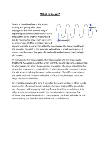 What Is Sound?
Sound is the when there is vibrations
moving and getting ricocheted
throughoutthe air or another way of
explaining it is when vibrations that travel
through the air or another medium and
can be heard when they reach a person's
or animal's ear. By this, waves get passed
around to create a sound. The wider the soundwave, thedeeper and louder
the sound of the pitch is. For example, when there is small soundwaves, it
means that the sound that gets vibrated and travelled around has low high
pitch voice.
In every room, there is acoustics. There is acoustics and there is acoustic
treatment. Acoustics means that when there the sound has surfaceproperties.
In other words, it’s when the properties or qualities of a room or building that
determine how sound is transmitted in it whereas acoustic treatment is when
the vibrations is helping the sound to become dead. The differencebetween
the two is that one shows us aboutthe surfaceassets; however, the other
helps the sound to be dead.
Reverberation is when the time it takes for the sound to stop, in other words,
continuation of a sound; quality and reverb means that until the sound dies
out, the sound will be pinging back and forward untilthe sound dies out, in
other words, an outcome whereby the sound produced by an amp. The
difference between the two is that one measures the time it will take for the
sound to stop but the other tells us how the sound dies out.
 