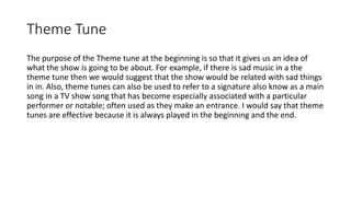 Theme Tune
The purpose of the Theme tune at the beginning is so that it gives us an idea of
what the show is going to be about. For example, if there is sad music in a the
theme tune then we would suggest that the show would be related with sad things
in in. Also, theme tunes can also be used to refer to a signature also know as a main
song in a TV show song that has become especially associated with a particular
performer or notable; often used as they make an entrance. I would say that theme
tunes are effective because it is always played in the beginning and the end.
 