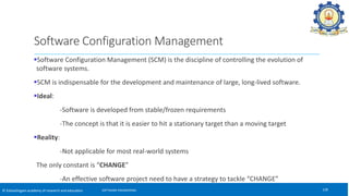 © Kalasalingam academy of research and education
Software Configuration Management (SCM) is the discipline of controlling the evolution of
software systems.
SCM is indispensable for the development and maintenance of large, long-lived software.
Ideal:
-Software is developed from stable/frozen requirements
-The concept is that it is easier to hit a stationary target than a moving target
Reality:
-Not applicable for most real-world systems
The only constant is “CHANGE”
-An effective software project need to have a strategy to tackle “CHANGE”
128
SOFTWARE ENGINEERING
Software Configuration Management
 