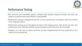 © Kalasalingam academy of research and education
Performance Testing
For real-time and embedded systems, software that provides required function but does not
conform to performance requirements is unacceptable.
Performance testing is designed to test the run-time performance of software within the context
of an integrated system.
Performance testing occurs throughout all steps in the testing process. Even at the unit level, the
performance of an individual module may be assessed as white-box tests are conducted.
However, it is not until all system elements are fully integrated that the true performance of a
system can be ascertained.
76
SOFTWARE ENGINEERING
 