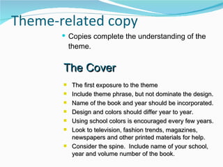 Theme-related copy Copies complete the understanding of the theme. The Cover The first exposure to the theme Include theme phrase, but not dominate the design. Name of the book and year should be incorporated. Design and colors should differ year to year. Using school colors is encouraged every few years. Look to television, fashion trends, magazines, newspapers and other printed materials for help. Consider the spine.  Include name of your school, year and volume number of the book. 