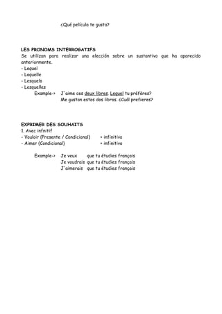 ¿Qué película te gusta?
LES PRONOMS INTERROGATIFS
Se utilizan para realizar una elección sobre un sustantivo que ha aparecido
anteriormente.
- Lequel
- Laquelle
- Lesquels
- Lesquelles
Example-> J'aime ces deux libres. Lequel tu préfères?
Me gustan estos dos libros. ¿Cuál prefieres?
EXPRIMER DES SOUHAITS
1. Avec infnitif
- Vouloir (Presente / Condicional) + infinitivo
- Aimer (Condicional) + infinitivo
Example-> Je veux que tu étudies français
Je voudrais que tu étudies français
J'aimerais que tu étudies français
 