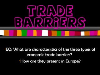 Trade 
Barriers 
•EQ: What are characteristics of the three types of 
economic trade barriers? 
•How are they present in Europe? 
 