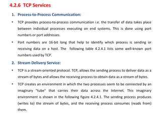 4.2.6 TCP Services
1. Process-to-Process Communication:
• TCP provides process-to-process communication i.e. the transfer of data takes place
between individual processes executing on end systems. This is done using port
numbers or port addresses.
• Port numbers are 16-bit long that help to identify which process is sending or
receiving data on a host. The following table 4.2.4.1 lists some well-known port
numbers used by TCP.
2. Stream Delivery Service:
• TCP is a stream-oriented protocol. TCP, allows the sending process to deliver data as a
stream of bytes and allows the receiving process to obtain data as a stream of bytes.
• TCP creates an environment in which the two processes seem to be connected by an
imaginary "tube" that carries their data across the Internet. This imaginary
environment is shown in the following figure 4.2.4.1. The sending process produces
(writes to) the stream of bytes, and the receiving process consumes (reads from)
them.
 