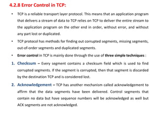 4.2.8 Error Control in TCP:
• TCP is a reliable transport layer protocol. This means that an application program
that delivers a stream of data to TCP relies on TCP to deliver the entire stream to
the application program on the other end in order, without error, and without
any part lost or duplicated.
• TCP protocol has methods for finding out corrupted segments, missing segments,
out-of-order segments and duplicated segments.
• Error control in TCP is mainly done through the use of three simple techniques :
1. Checksum – Every segment contains a checksum field which is used to find
corrupted segments. If the segment is corrupted, then that segment is discarded
by the destination TCP and is considered lost.
2. Acknowledgement – TCP has another mechanism called acknowledgement to
affirm that the data segments have been delivered. Control segments that
contain no data but have sequence numbers will be acknowledged as well but
ACK segments are not acknowledged.
 