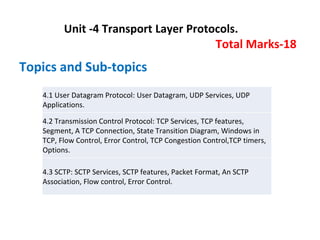 Unit -4 Transport Layer Protocols.
Total Marks-18
Topics and Sub-topics
4.1 User Datagram Protocol: User Datagram, UDP Services, UDP
Applications.
4.2 Transmission Control Protocol: TCP Services, TCP features,
Segment, A TCP Connection, State Transition Diagram, Windows in
TCP, Flow Control, Error Control, TCP Congestion Control,TCP timers,
Options.
4.3 SCTP: SCTP Services, SCTP features, Packet Format, An SCTP
Association, Flow control, Error Control.
 