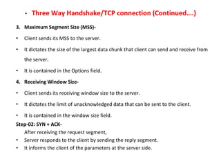 • Three Way Handshake/TCP connection (Continued….)
3. Maximum Segment Size (MSS)-
• Client sends its MSS to the server.
• It dictates the size of the largest data chunk that client can send and receive from
the server.
• It is contained in the Options field.
4. Receiving Window Size-
• Client sends its receiving window size to the server.
• It dictates the limit of unacknowledged data that can be sent to the client.
• It is contained in the window size field.
Step-02: SYN + ACK-
After receiving the request segment,
• Server responds to the client by sending the reply segment.
• It informs the client of the parameters at the server side.
 