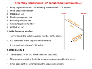 • Three Way Handshake/TCP connection (Continued….)
• Reply segment contains the following information in TCP header-
1. Initial sequence number
2. SYN bit set to 1
3. Maximum segment size
4. Receiving window size
5. Acknowledgment number
6. ACK bit set to 1
1. Initial Sequence Number-
• Server sends the initial sequence number to the client.
• It is contained in the sequence number field.
• It is a randomly chosen 32 bit value.
2. SYN Bit Set To 1-
• Server sets SYN bit to 1 which indicates the client-
• This segment contains the initial sequence number used by the server.
• It has been sent for synchronizing the sequence numbers.
 
