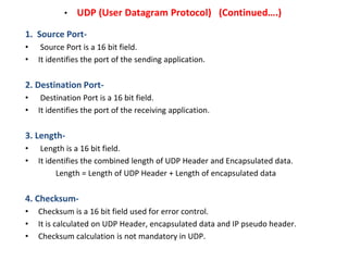 • UDP (User Datagram Protocol) (Continued….)
1. Source Port-
• Source Port is a 16 bit field.
• It identifies the port of ...