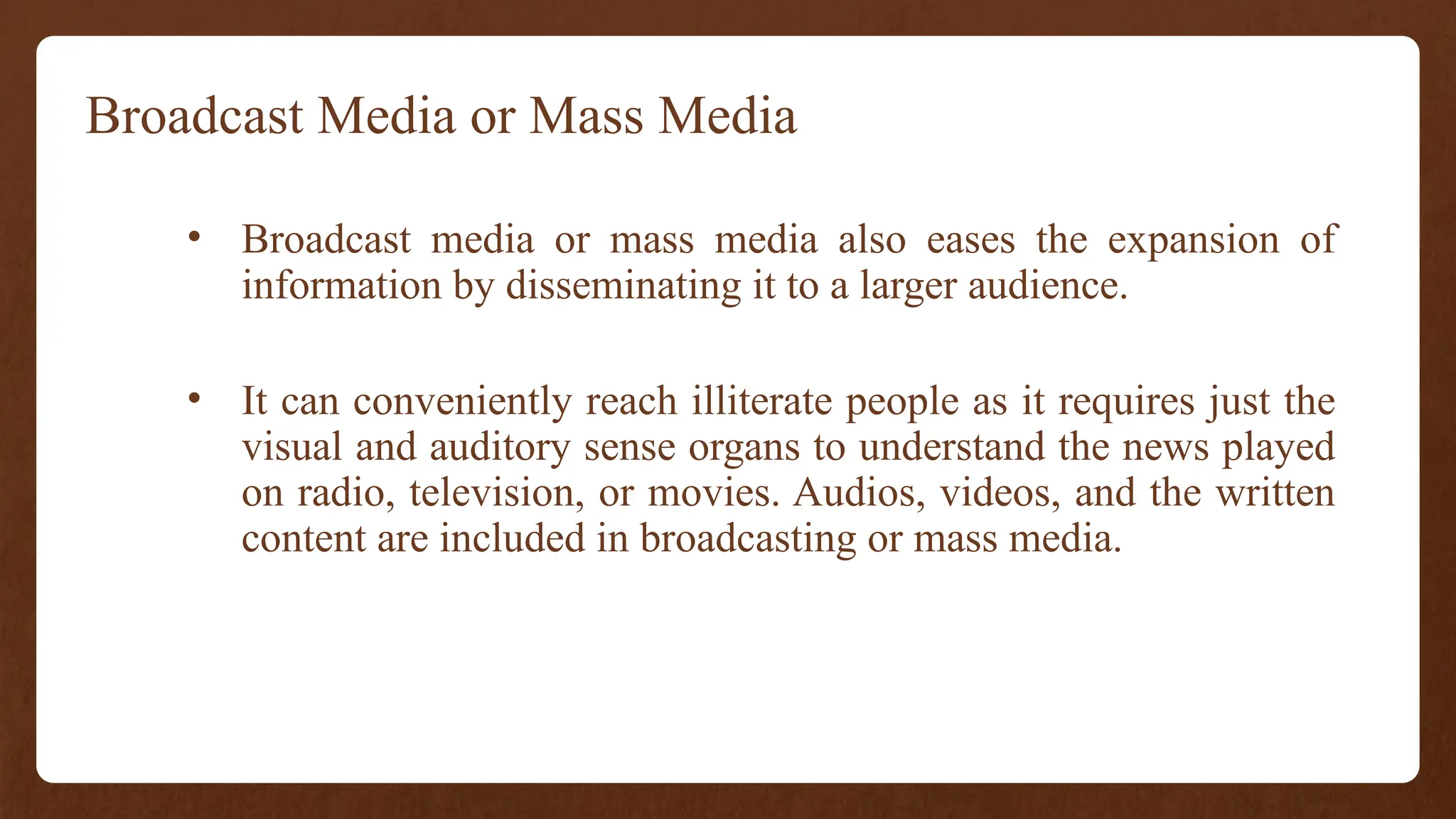 Broadcast Media or Mass Media
• Broadcast media or mass media also eases the expansion of
information by disseminating it to a larger audience.
• It can conveniently reach illiterate people as it requires just the
visual and auditory sense organs to understand the news played
on radio, television, or movies. Audios, videos, and the written
content are included in broadcasting or mass media.
 