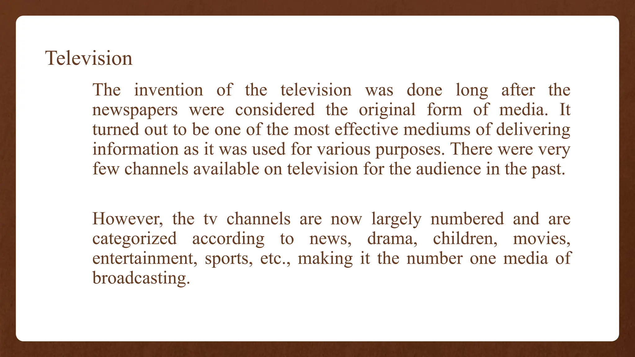 Television
The invention of the television was done long after the
newspapers were considered the original form of media. It
turned out to be one of the most effective mediums of delivering
information as it was used for various purposes. There were very
few channels available on television for the audience in the past.
However, the tv channels are now largely numbered and are
categorized according to news, drama, children, movies,
entertainment, sports, etc., making it the number one media of
broadcasting.
 