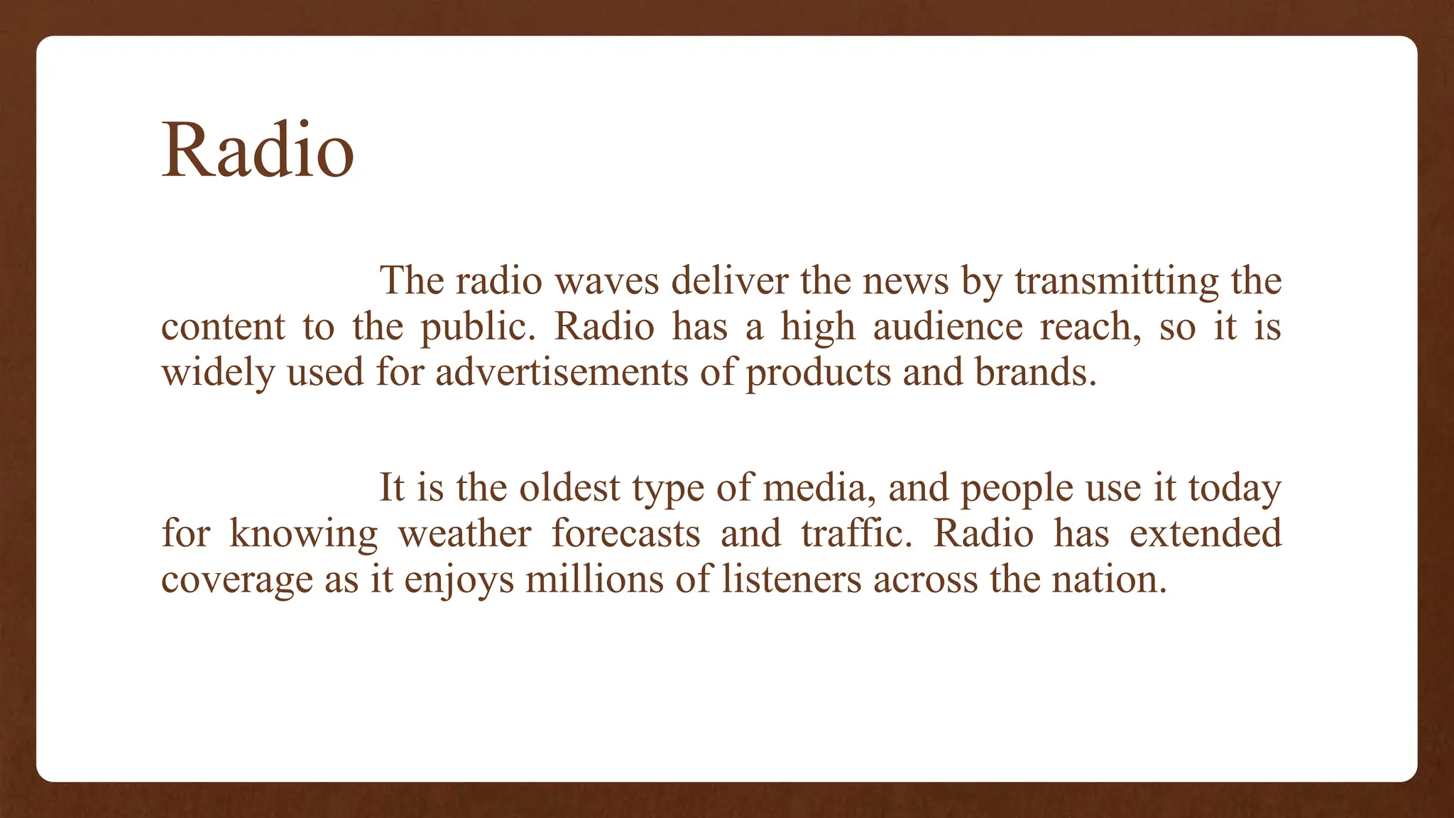 Radio
The radio waves deliver the news by transmitting the
content to the public. Radio has a high audience reach, so it is
widely used for advertisements of products and brands.
It is the oldest type of media, and people use it today
for knowing weather forecasts and traffic. Radio has extended
coverage as it enjoys millions of listeners across the nation.
 