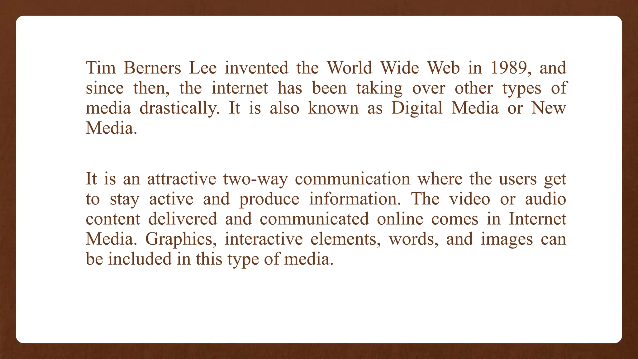 Tim Berners Lee invented the World Wide Web in 1989, and
since then, the internet has been taking over other types of
media drastically. It is also known as Digital Media or New
Media.
It is an attractive two-way communication where the users get
to stay active and produce information. The video or audio
content delivered and communicated online comes in Internet
Media. Graphics, interactive elements, words, and images can
be included in this type of media.
 