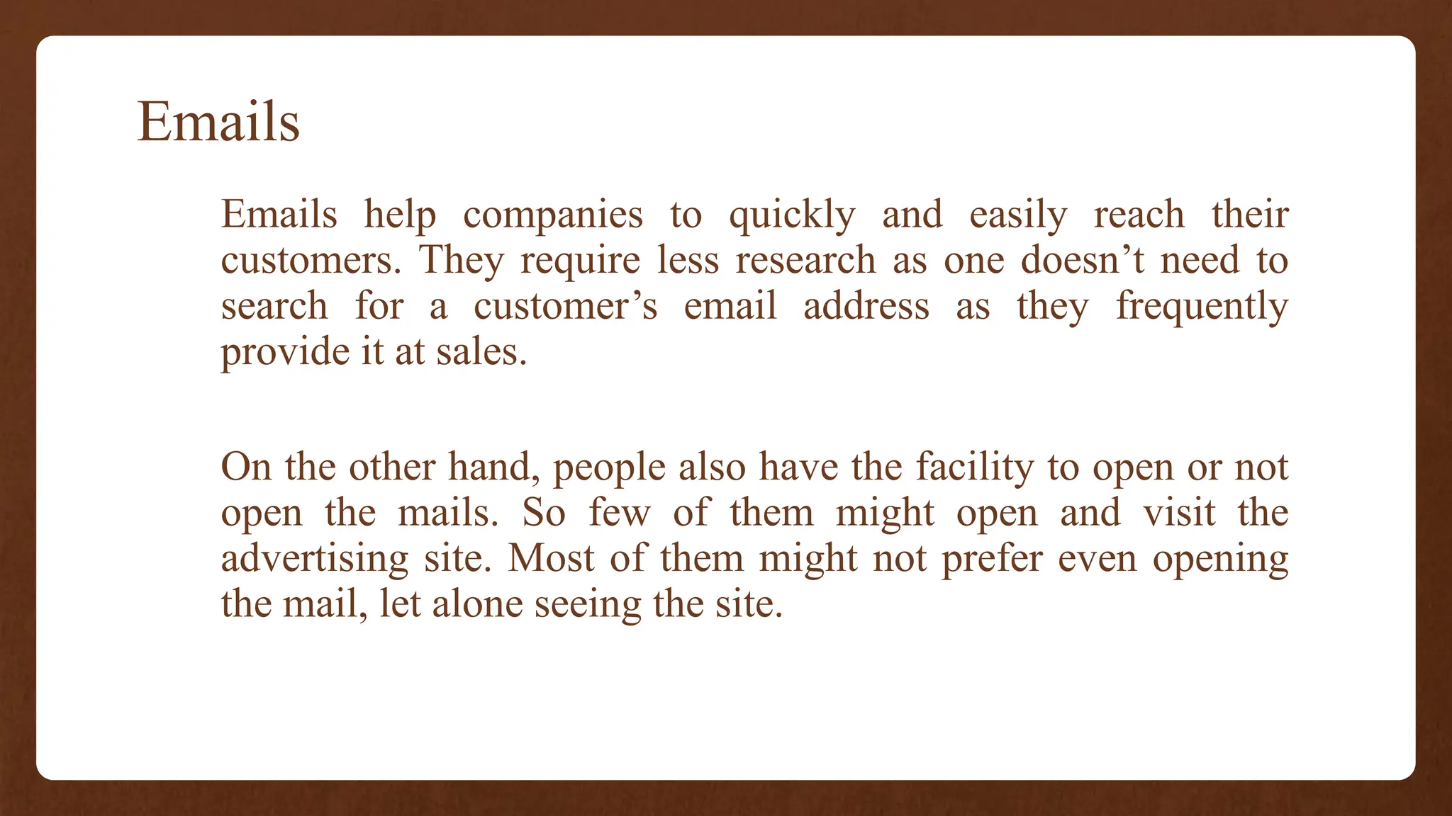 Emails
Emails help companies to quickly and easily reach their
customers. They require less research as one doesn’t need to
search for a customer’s email address as they frequently
provide it at sales.
On the other hand, people also have the facility to open or not
open the mails. So few of them might open and visit the
advertising site. Most of them might not prefer even opening
the mail, let alone seeing the site.
 