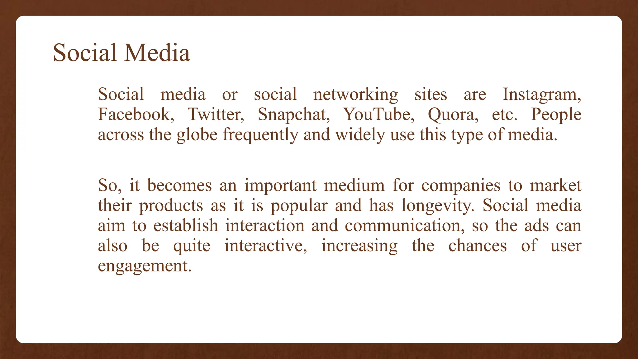Social Media
Social media or social networking sites are Instagram,
Facebook, Twitter, Snapchat, YouTube, Quora, etc. People
across the globe frequently and widely use this type of media.
So, it becomes an important medium for companies to market
their products as it is popular and has longevity. Social media
aim to establish interaction and communication, so the ads can
also be quite interactive, increasing the chances of user
engagement.
 
