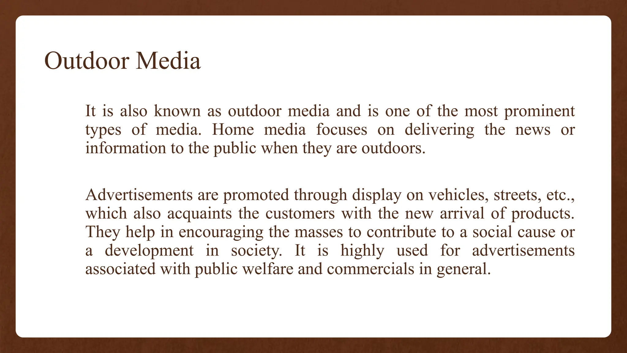 Outdoor Media
It is also known as outdoor media and is one of the most prominent
types of media. Home media focuses on delivering the news or
information to the public when they are outdoors.
Advertisements are promoted through display on vehicles, streets, etc.,
which also acquaints the customers with the new arrival of products.
They help in encouraging the masses to contribute to a social cause or
a development in society. It is highly used for advertisements
associated with public welfare and commercials in general.
 