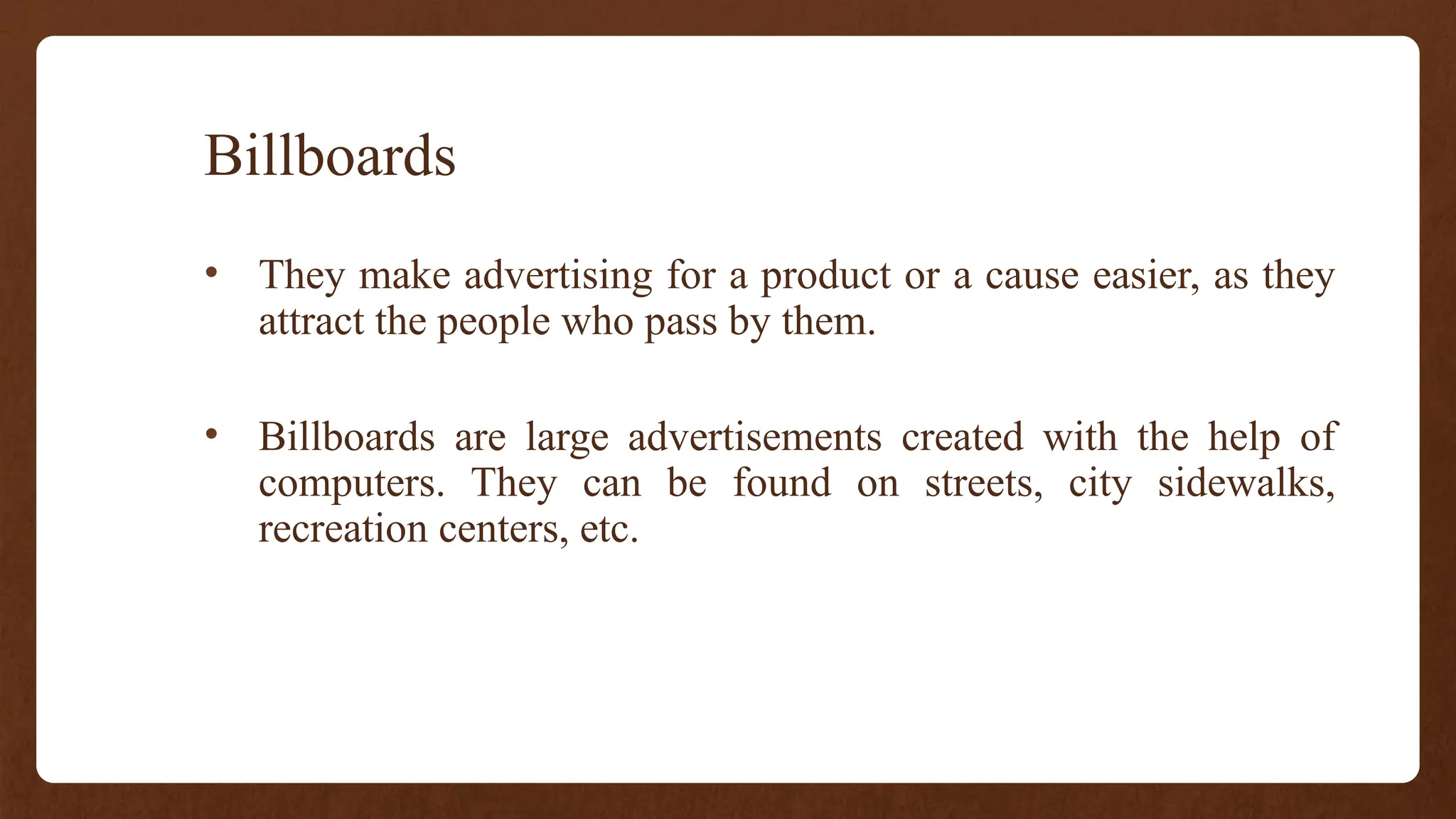 Billboards
• They make advertising for a product or a cause easier, as they
attract the people who pass by them.
• Billboards are large advertisements created with the help of
computers. They can be found on streets, city sidewalks,
recreation centers, etc.
 