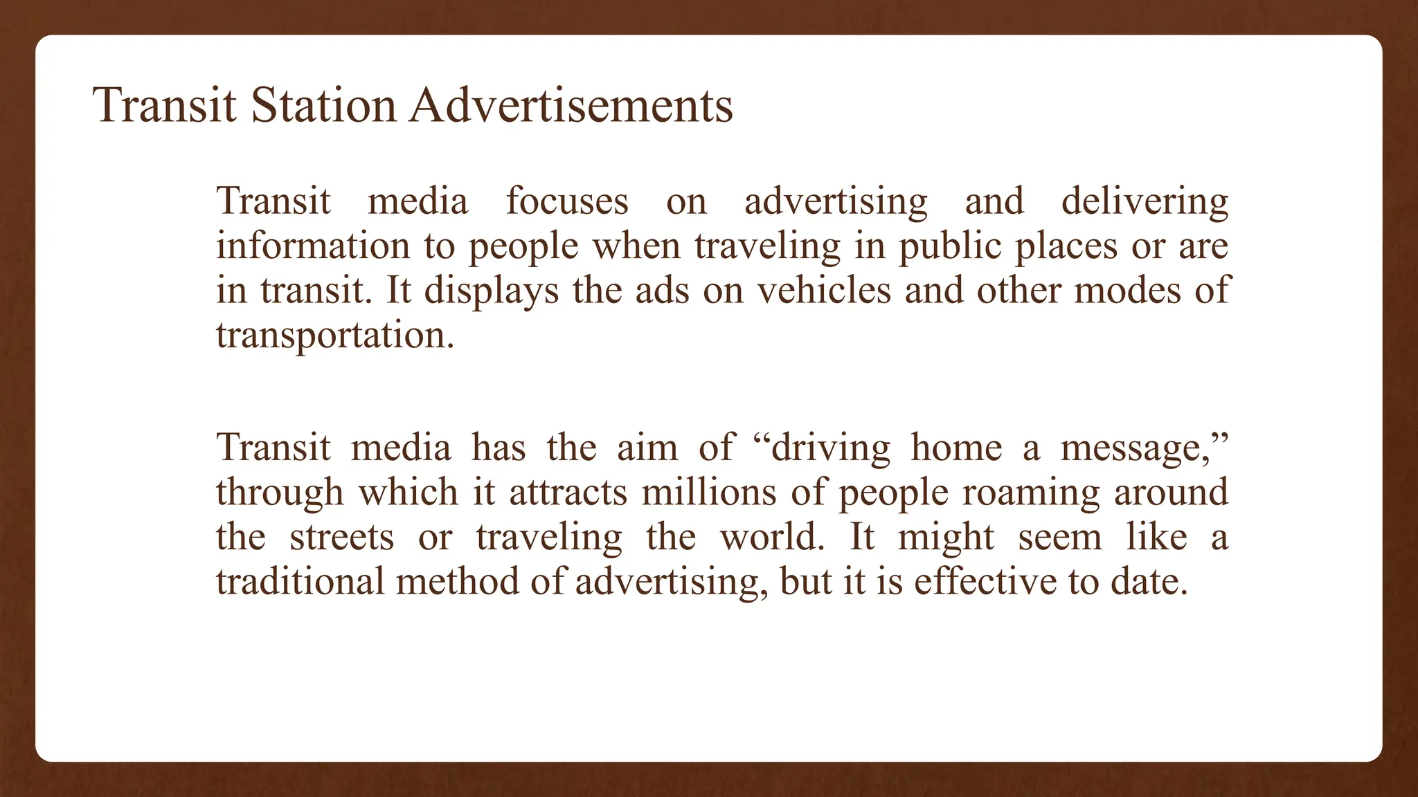 Transit Station Advertisements
Transit media focuses on advertising and delivering
information to people when traveling in public places or are
in transit. It displays the ads on vehicles and other modes of
transportation.
Transit media has the aim of “driving home a message,”
through which it attracts millions of people roaming around
the streets or traveling the world. It might seem like a
traditional method of advertising, but it is effective to date.
 