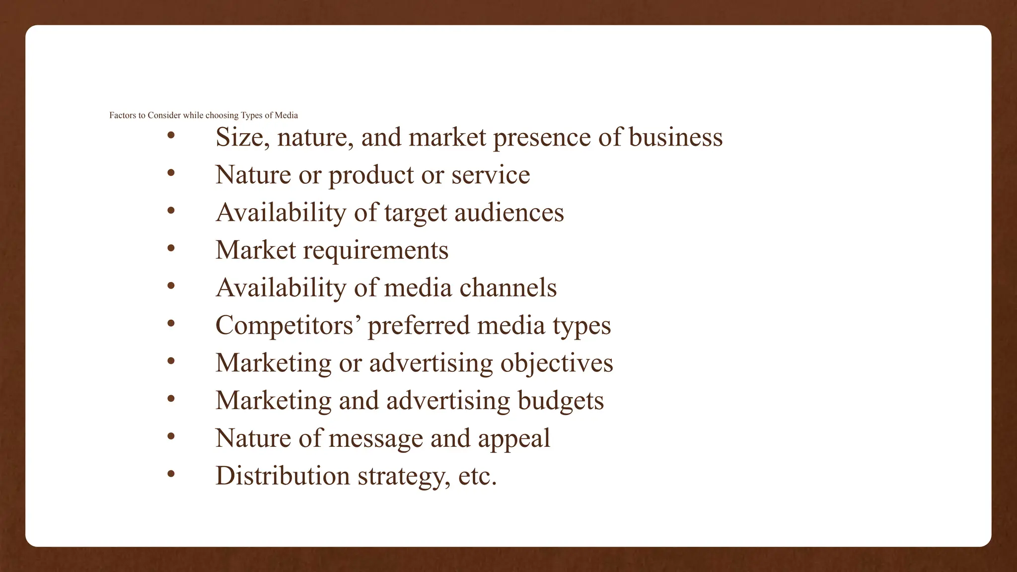 Factors to Consider while choosing Types of Media
• Size, nature, and market presence of business
• Nature or product or service
• Availability of target audiences
• Market requirements
• Availability of media channels
• Competitors’ preferred media types
• Marketing or advertising objectives
• Marketing and advertising budgets
• Nature of message and appeal
• Distribution strategy, etc.
 
