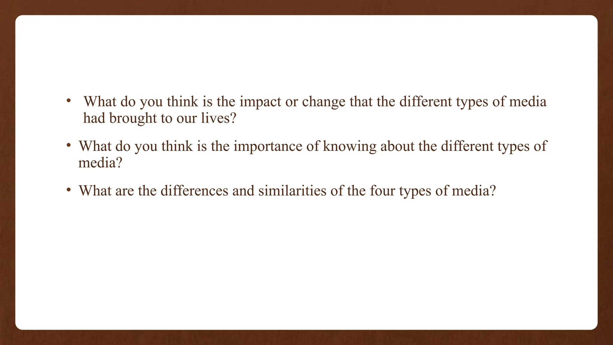• What do you think is the impact or change that the different types of media
had brought to our lives?
• What do you think is the importance of knowing about the different types of
media?
• What are the differences and similarities of the four types of media?
 