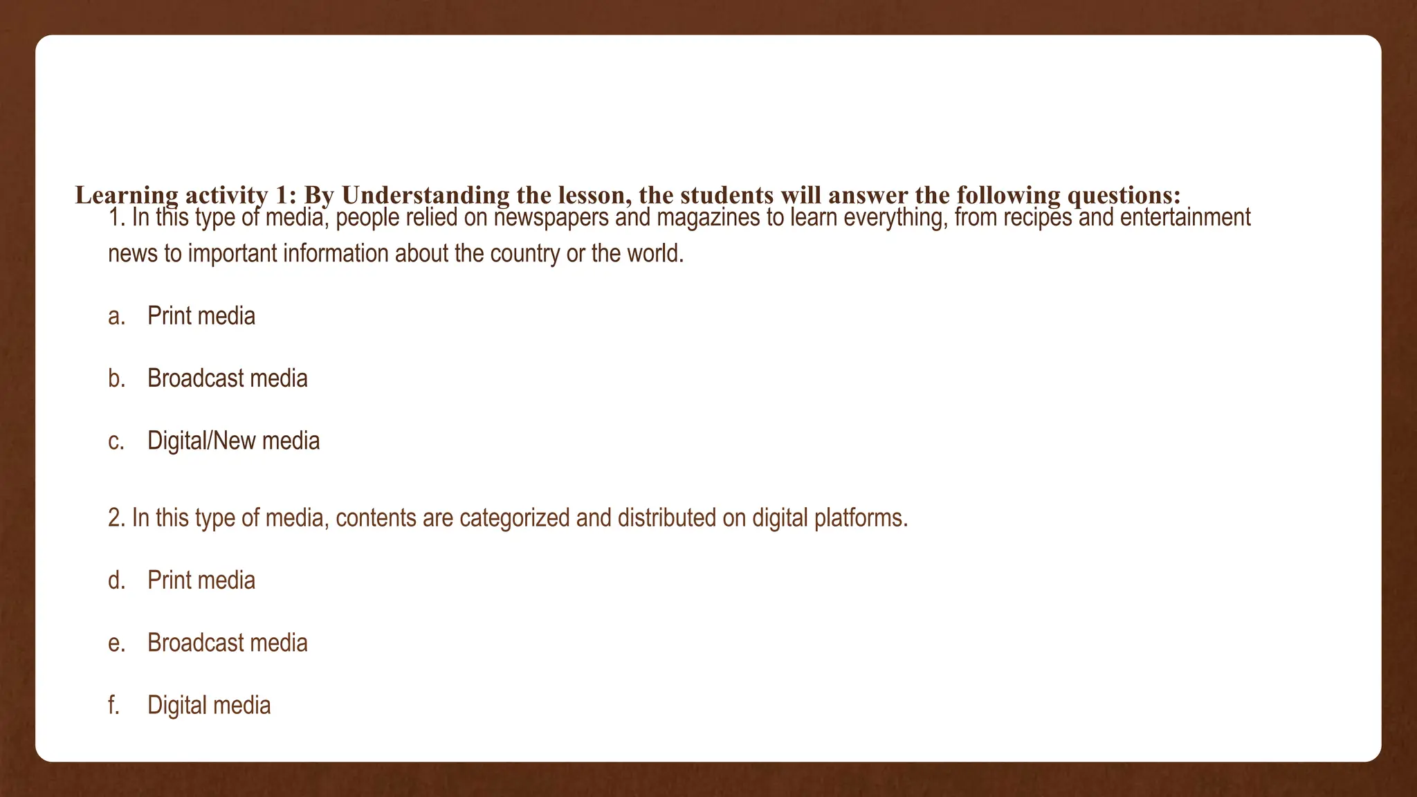 Learning activity 1: By Understanding the lesson, the students will answer the following questions:
1. In this type of media, people relied on newspapers and magazines to learn everything, from recipes and entertainment
news to important information about the country or the world.
a. Print media
b. Broadcast media
c. Digital/New media
2. In this type of media, contents are categorized and distributed on digital platforms.
d. Print media
e. Broadcast media
f. Digital media
 