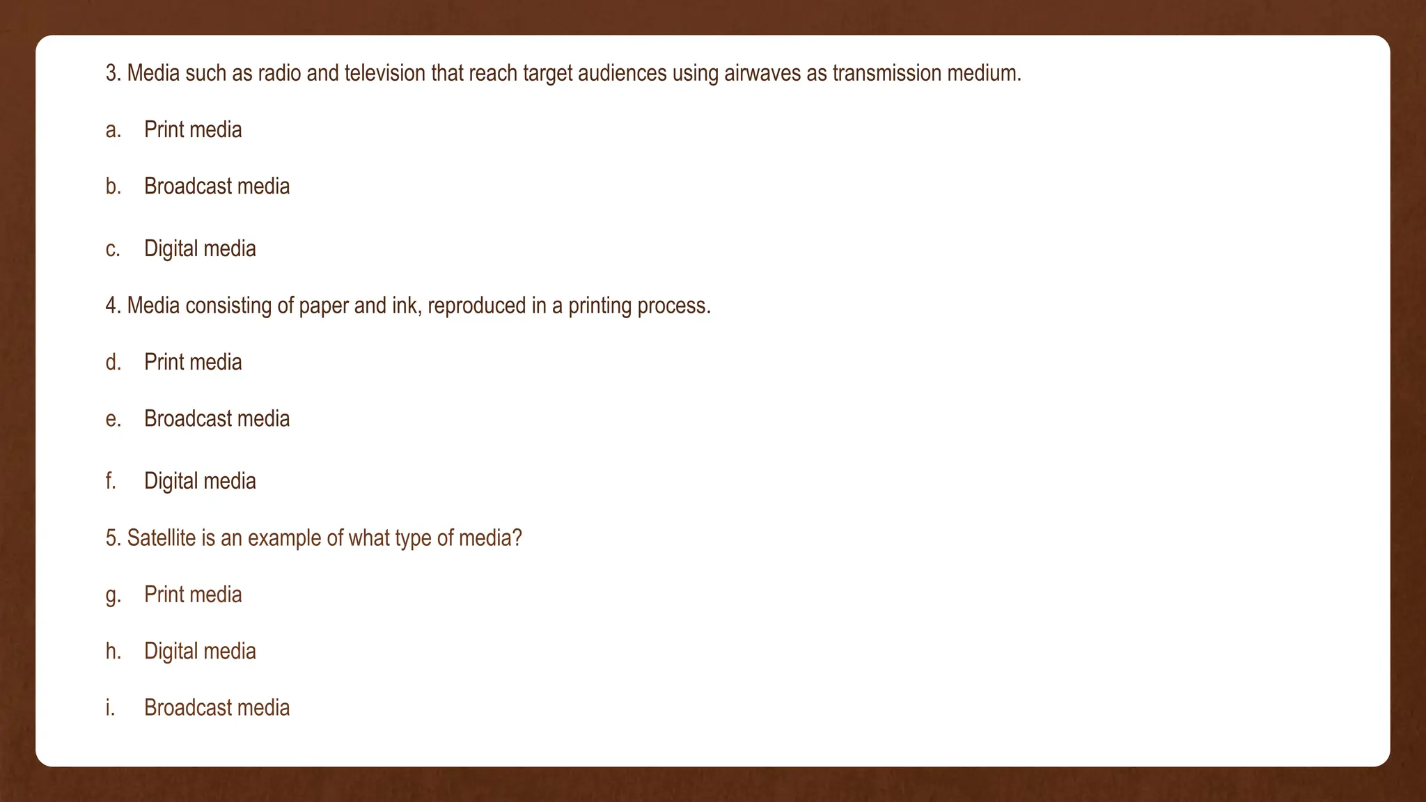 3. Media such as radio and television that reach target audiences using airwaves as transmission medium.
a. Print media
b. Broadcast media
c. Digital media
4. Media consisting of paper and ink, reproduced in a printing process.
d. Print media
e. Broadcast media
f. Digital media
5. Satellite is an example of what type of media?
g. Print media
h. Digital media
i. Broadcast media
 