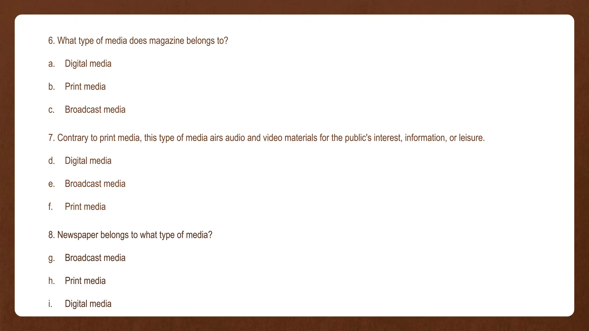 6. What type of media does magazine belongs to?
a. Digital media
b. Print media
c. Broadcast media
7. Contrary to print media, this type of media airs audio and video materials for the public's interest, information, or leisure.
d. Digital media
e. Broadcast media
f. Print media
8. Newspaper belongs to what type of media?
g. Broadcast media
h. Print media
i. Digital media
 