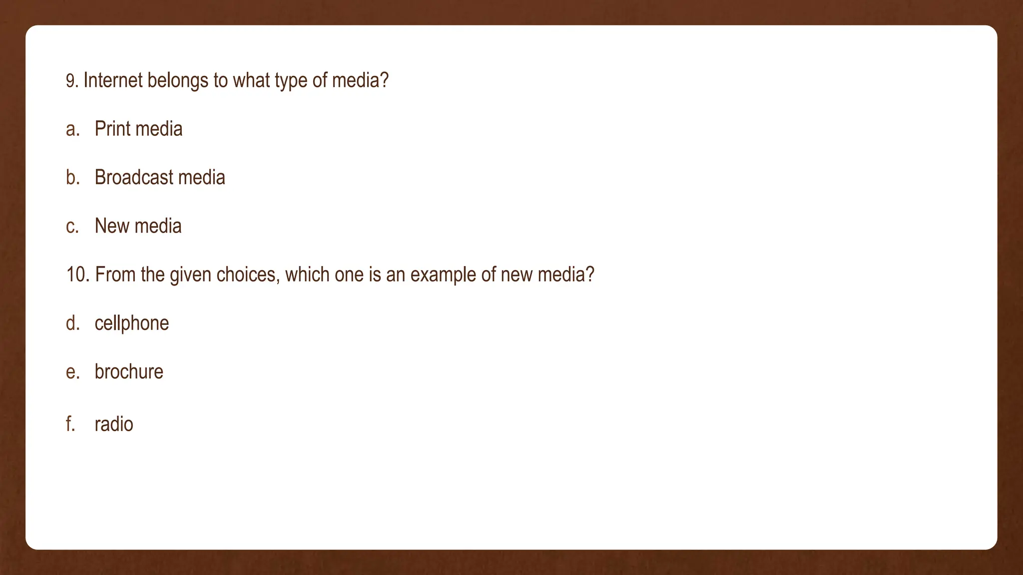 9. Internet belongs to what type of media?
a. Print media
b. Broadcast media
c. New media
10. From the given choices, which one is an example of new media?
d. cellphone
e. brochure
f. radio
 