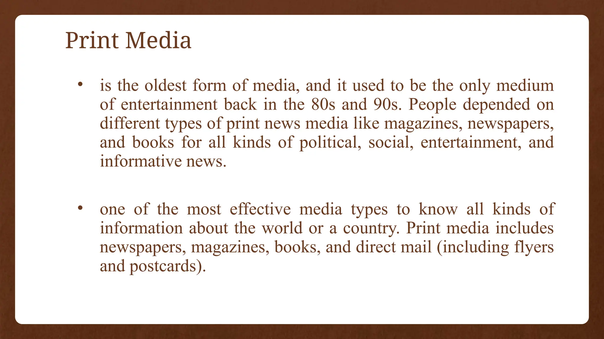 Print Media
• is the oldest form of media, and it used to be the only medium
of entertainment back in the 80s and 90s. People depended on
different types of print news media like magazines, newspapers,
and books for all kinds of political, social, entertainment, and
informative news.
• one of the most effective media types to know all kinds of
information about the world or a country. Print media includes
newspapers, magazines, books, and direct mail (including flyers
and postcards).
 