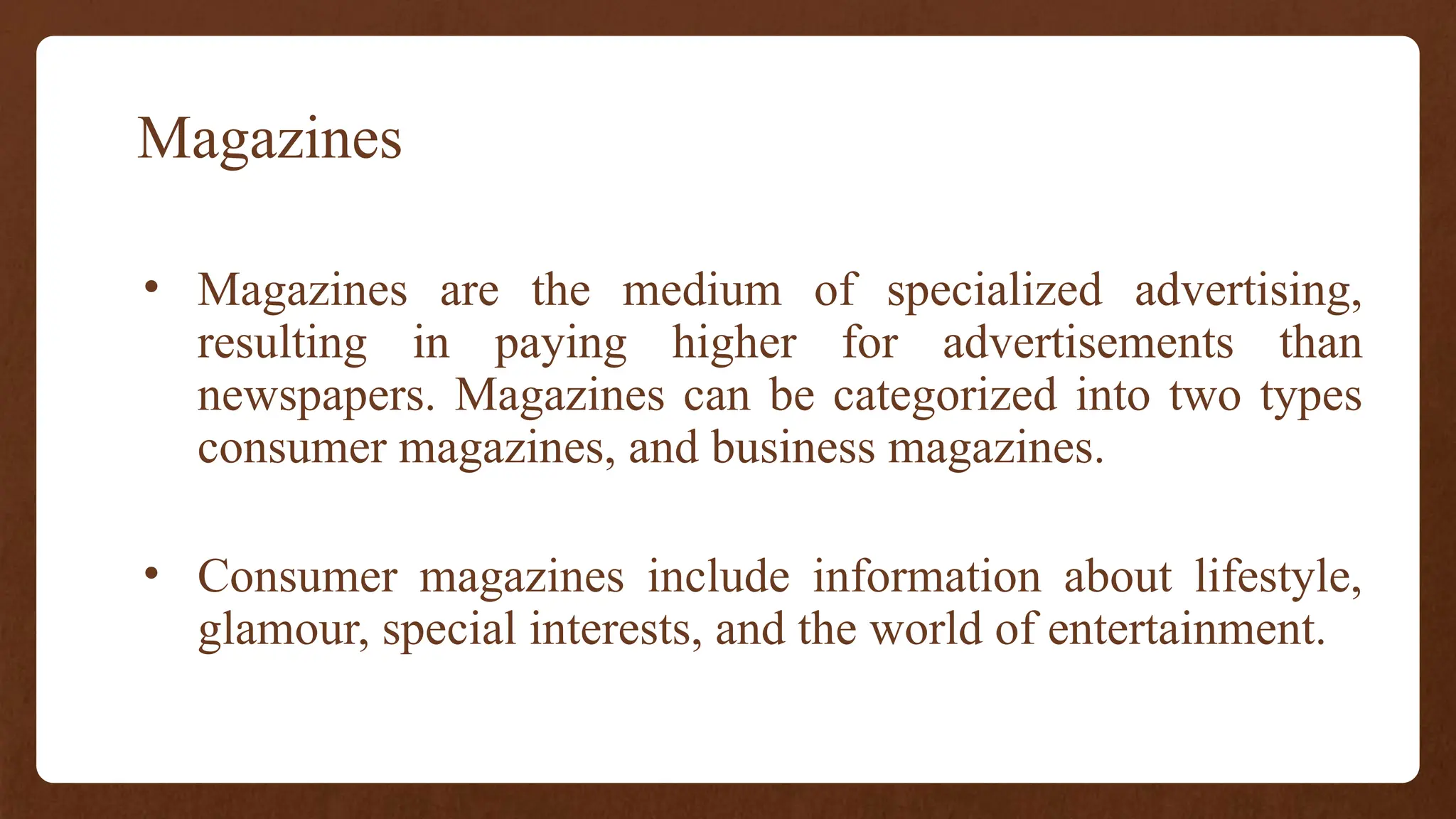 Magazines
• Magazines are the medium of specialized advertising,
resulting in paying higher for advertisements than
newspapers. Magazines can be categorized into two types
consumer magazines, and business magazines.
• Consumer magazines include information about lifestyle,
glamour, special interests, and the world of entertainment.
 