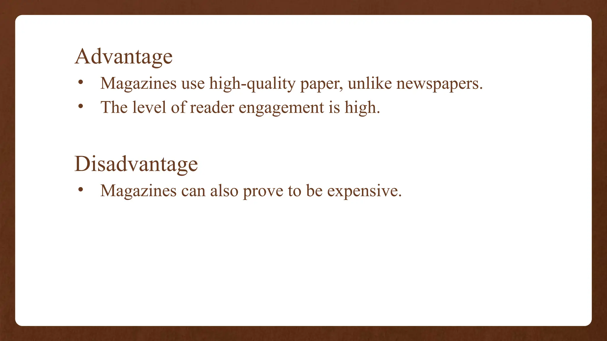 Advantage
• Magazines use high-quality paper, unlike newspapers.
• The level of reader engagement is high.
Disadvantage
• Magazines can also prove to be expensive.
 