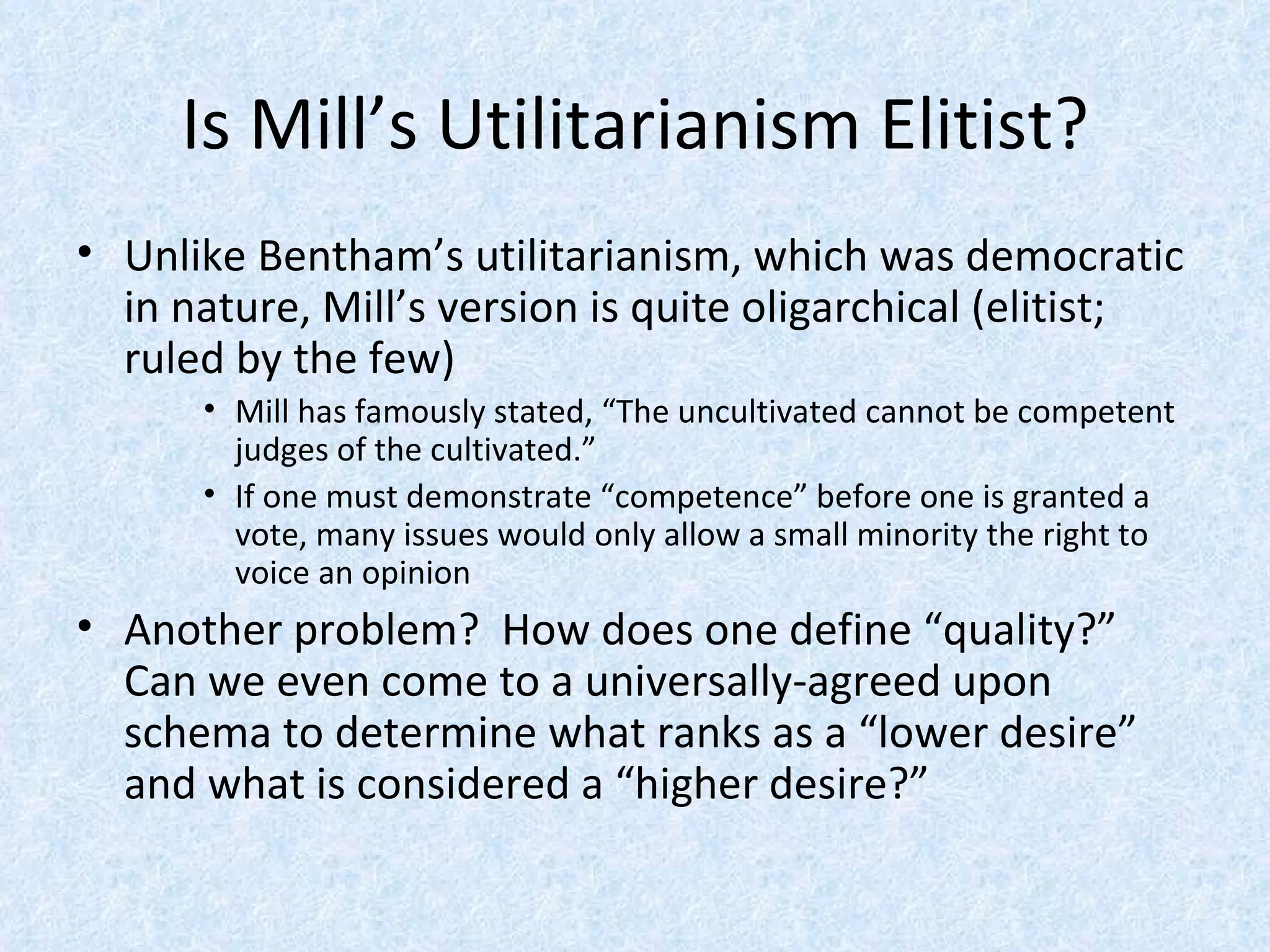 Is Mill’s Utilitarianism Elitist? Unlike Bentham’s utilitarianism, which was democratic in nature, Mill’s version is quite oligarchical (elitist; ruled by the few) Mill has famously stated, “The uncultivated cannot be competent judges of the cultivated.” If one must demonstrate “competence” before one is granted a vote, many issues would only allow a small minority the right to voice an opinion Another problem?  How does one define “quality?”  Can we even come to a universally-agreed upon schema to determine what ranks as a “lower desire” and what is considered a “higher desire?” 
