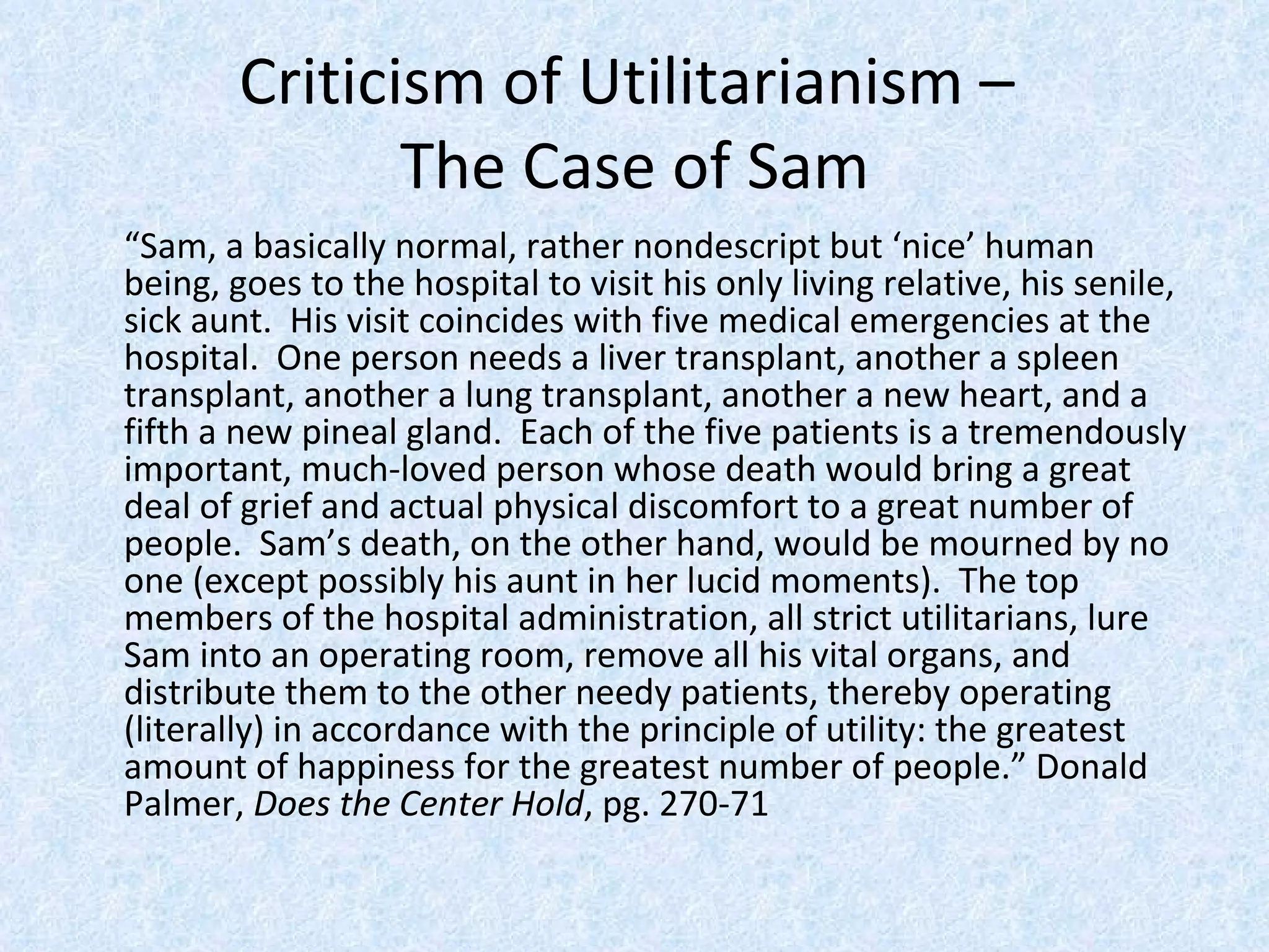 Criticism of Utilitarianism –  The Case of Sam “ Sam, a basically normal, rather nondescript but ‘nice’ human being, goes to the hospital to visit his only living relative, his senile, sick aunt.  His visit coincides with five medical emergencies at the hospital.  One person needs a liver transplant, another a spleen transplant, another a lung transplant, another a new heart, and a fifth a new pineal gland.  Each of the five patients is a tremendously important, much-loved person whose death would bring a great deal of grief and actual physical discomfort to a great number of people.  Sam’s death, on the other hand, would be mourned by no one (except possibly his aunt in her lucid moments).  The top members of the hospital administration, all strict utilitarians, lure Sam into an operating room, remove all his vital organs, and distribute them to the other needy patients, thereby operating (literally) in accordance with the principle of utility: the greatest amount of happiness for the greatest number of people.” Donald Palmer,  Does the Center Hold , pg. 270-71 