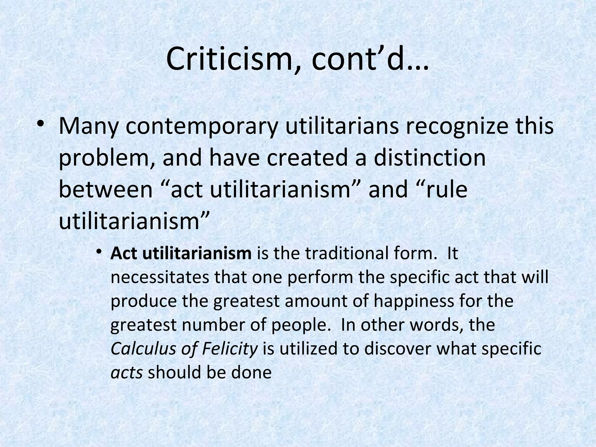 Criticism, cont’d… Many contemporary utilitarians recognize this problem, and have created a distinction between “act utilitarianism” and “rule utilitarianism” Act utilitarianism  is the traditional form.  It necessitates that one perform the specific act that will produce the greatest amount of happiness for the greatest number of people.  In other words, the  Calculus of Felicity  is utilized to discover what specific  acts  should be done 