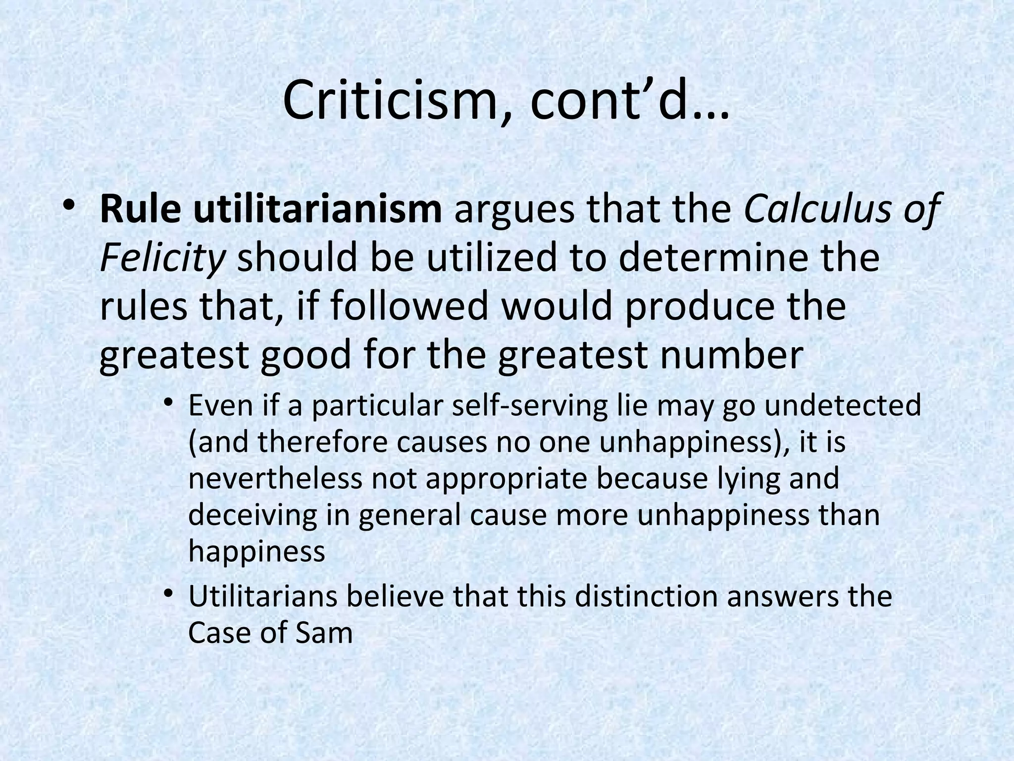 Criticism, cont’d… Rule utilitarianism  argues that the  Calculus of Felicity  should be utilized to determine the rules that, if followed would produce the greatest good for the greatest number Even if a particular self-serving lie may go undetected (and therefore causes no one unhappiness), it is nevertheless not appropriate because lying and deceiving in general cause more unhappiness than happiness Utilitarians believe that this distinction answers the Case of Sam 