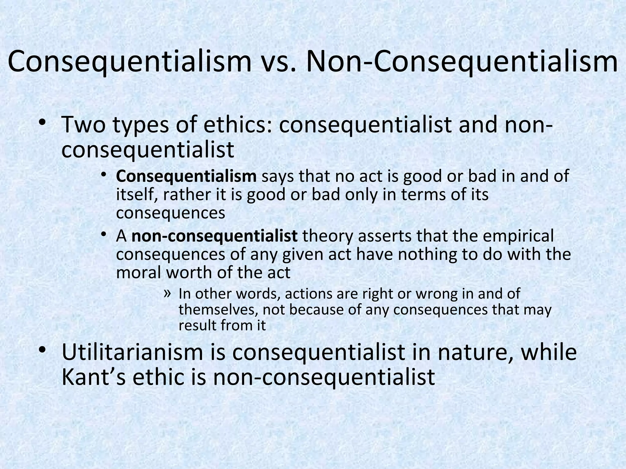 Consequentialism vs. Non-Consequentialism Two types of ethics: consequentialist and non-consequentialist Consequentialism  says that no act is good or bad in and of itself, rather it is good or bad only in terms of its consequences A  non-consequentialist  theory asserts that the empirical consequences of any given act have nothing to do with the moral worth of the act In other words, actions are right or wrong in and of themselves, not because of any consequences that may result from it Utilitarianism is consequentialist in nature, while Kant’s ethic is non-consequentialist  