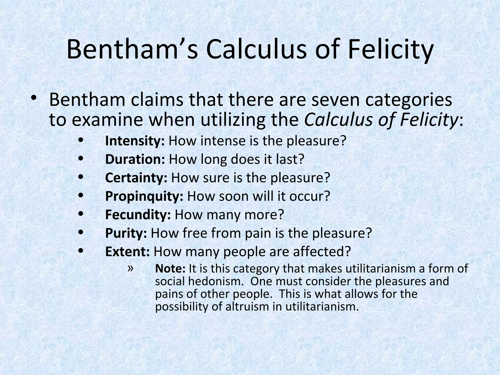 Bentham’s Calculus of Felicity Bentham claims that there are seven categories to examine when utilizing the  Calculus of Felicity : Intensity:  How intense is the pleasure? Duration:  How long does it last? Certainty:  How sure is the pleasure? Propinquity:  How soon will it occur? Fecundity:  How many more? Purity:  How free from pain is the pleasure? Extent:  How many people are affected? Note:  It is this category that makes utilitarianism a form of social hedonism.  One must consider the pleasures and pains of other people.  This is what allows for the possibility of altruism in utilitarianism. 