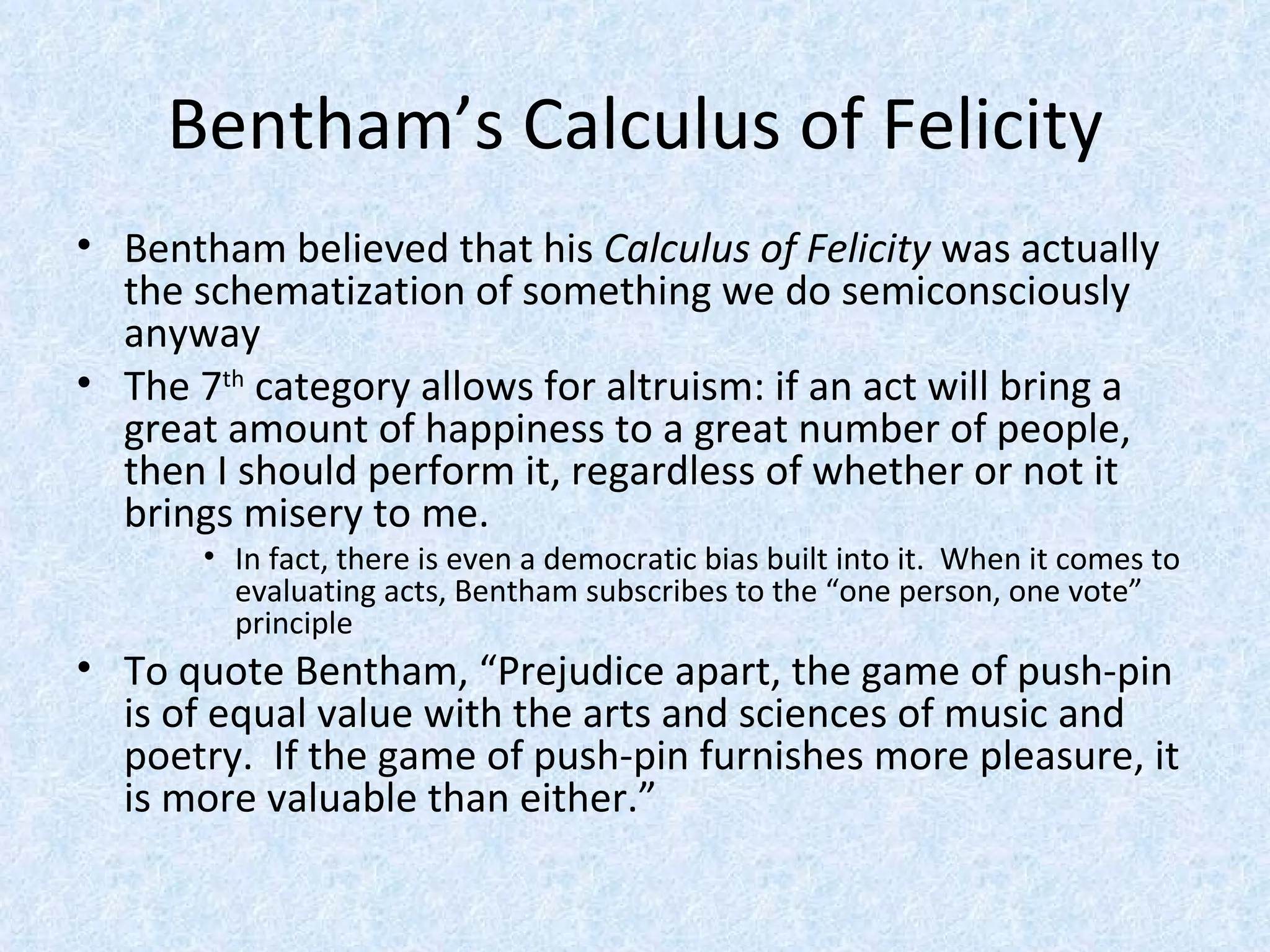 Bentham’s Calculus of Felicity Bentham believed that his  Calculus of Felicity  was actually the schematization of something we do semiconsciously anyway The 7 th  category allows for altruism: if an act will bring a great amount of happiness to a great number of people, then I should perform it, regardless of whether or not it brings misery to me. In fact, there is even a democratic bias built into it.  When it comes to evaluating acts, Bentham subscribes to the “one person, one vote” principle To quote Bentham, “Prejudice apart, the game of push-pin is of equal value with the arts and sciences of music and poetry.  If the game of push-pin furnishes more pleasure, it is more valuable than either.” 