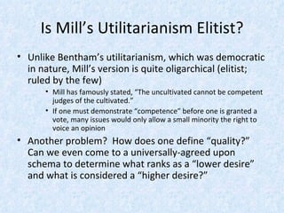 Is Mill’s Utilitarianism Elitist? Unlike Bentham’s utilitarianism, which was democratic in nature, Mill’s version is quite oligarchical (elitist; ruled by the few) Mill has famously stated, “The uncultivated cannot be competent judges of the cultivated.” If one must demonstrate “competence” before one is granted a vote, many issues would only allow a small minority the right to voice an opinion Another problem?  How does one define “quality?”  Can we even come to a universally-agreed upon schema to determine what ranks as a “lower desire” and what is considered a “higher desire?” 