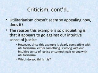 Criticism, cont’d… Utilitarianism doesn’t seem so appealing now, does it? The reason this example is so disquieting is that it appears to go against our intuitive sense of justice However, since this example is clearly compatible with utilitarianism, either something is wrong with our intuitive sense of justice or something is wrong with utilitarianism. Which do you think it is? 