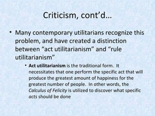 Criticism, cont’d… Many contemporary utilitarians recognize this problem, and have created a distinction between “act utilitarianism” and “rule utilitarianism” Act utilitarianism  is the traditional form.  It necessitates that one perform the specific act that will produce the greatest amount of happiness for the greatest number of people.  In other words, the  Calculus of Felicity  is utilized to discover what specific  acts  should be done 