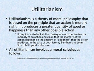 Utilitarianism Utilitarianism is a theory of moral philosophy that is based on the principle that an action is morally right if it produces a greater quantity of good or happiness than any other possible action It requires us to look at the consequences to determine the morality of an action and claim that the morality of the action depends on the amount of “goodness” that the action produces. In the case of both Jeremy Bentham and John Stuart Mill, good = pleasure All utilitarianism involves a  moral calculus  as follows:   (Amount of Good Produced) – (Amount of Evil Produced) = “Utility” of the Act 