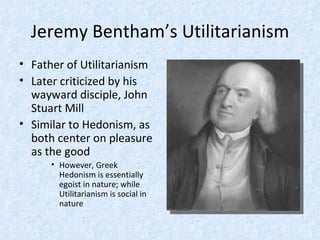 Jeremy Bentham’s Utilitarianism Father of Utilitarianism Later criticized by his wayward disciple, John Stuart Mill Similar to Hedonism, as both center on pleasure as the good However, Greek Hedonism is essentially egoist in nature; while Utilitarianism is social in nature 