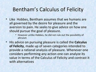 Bentham’s Calculus of Felicity Like  Hobbes, Bentham assumes that we humans are all governed by the desire for pleasure and the aversion to pain. He seeks to give advice on how one should pursue the goal of pleasure. However unlike Hobbes, he did not rule out the possibility of altruism His advice on pursuing pleasure is called the  Calculus of Felicity , made up of seven categories intended to provide a rational analysis of pleasure. Whenever one considers performing any action one can analyze its value in terms of the Calculus of Felicity and contrast it with alternatives 