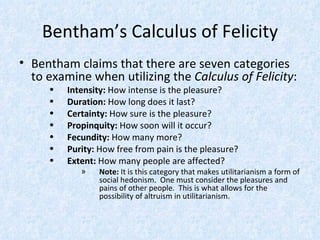 Bentham’s Calculus of Felicity Bentham claims that there are seven categories to examine when utilizing the  Calculus of Felicity : Intensity:  How intense is the pleasure? Duration:  How long does it last? Certainty:  How sure is the pleasure? Propinquity:  How soon will it occur? Fecundity:  How many more? Purity:  How free from pain is the pleasure? Extent:  How many people are affected? Note:  It is this category that makes utilitarianism a form of social hedonism.  One must consider the pleasures and pains of other people.  This is what allows for the possibility of altruism in utilitarianism. 