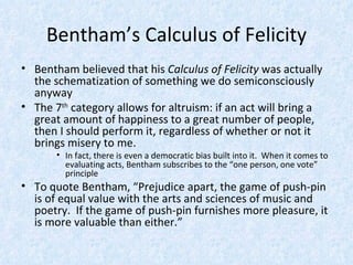 Bentham’s Calculus of Felicity Bentham believed that his  Calculus of Felicity  was actually the schematization of something we do semiconsciously anyway The 7 th  category allows for altruism: if an act will bring a great amount of happiness to a great number of people, then I should perform it, regardless of whether or not it brings misery to me. In fact, there is even a democratic bias built into it.  When it comes to evaluating acts, Bentham subscribes to the “one person, one vote” principle To quote Bentham, “Prejudice apart, the game of push-pin is of equal value with the arts and sciences of music and poetry.  If the game of push-pin furnishes more pleasure, it is more valuable than either.” 